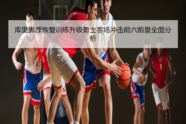 库里脚踝恢复训练升级勇士客场冲击前六前景全面分析
